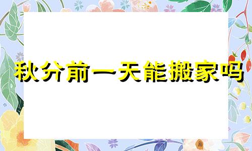 秋分前一天能搬家吗 秋分当天可以同房吗