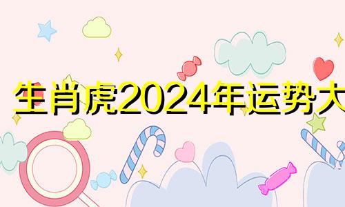 生肖虎2024年运势大全 属虎2024年运势及运程详解