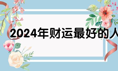 2024年财运最好的人 2024年运气最旺的三大生肖