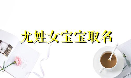 尤姓女宝宝取名 姓尤的女孩名字洋气的