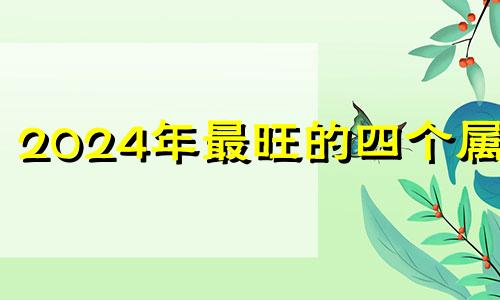 2024年最旺的四个属相 2024年哪些生肖运气好