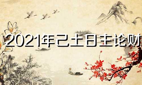 2021年己土日主论财运 己土日主2022年运势