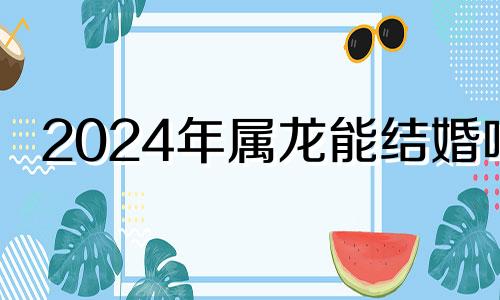 2024年属龙能结婚吗 2024年属龙和什么属相相克