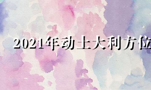 2021年动土大利方位 今年动土方向