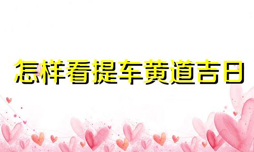 怎样看提车黄道吉日 提车如何看日子是黄道吉日