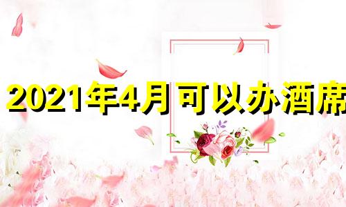 2021年4月可以办酒席吗 2021年4月办酒席黄道吉日