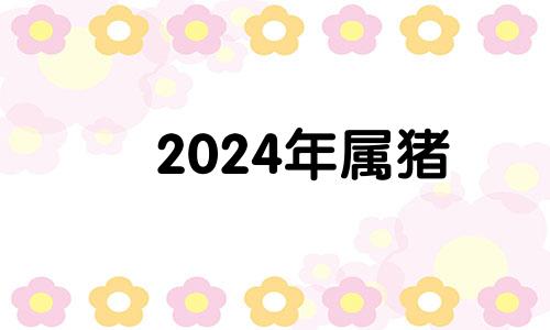 2024年属猪 2024年生肖猪运势完整版