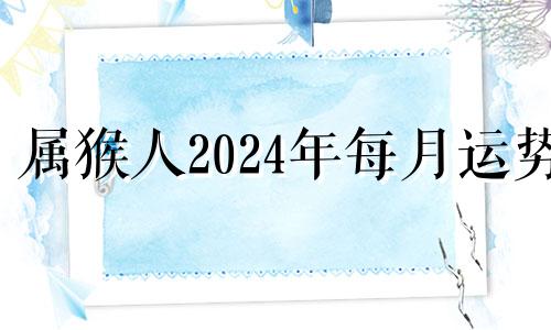 属猴人2024年每月运势 2024年属猴人的全年每月