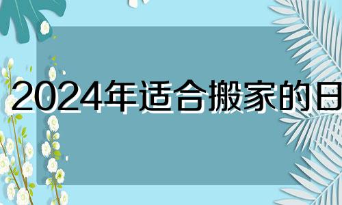 2024年适合搬家的日子 2024年适合建房吗