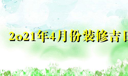 2o21年4月份装修吉日 2022年4月适合装修的日子