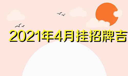 2021年4月挂招牌吉日 2024年最好的黄道吉日