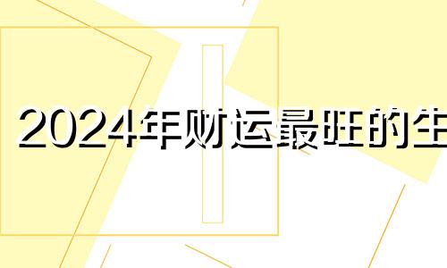 2024年财运最旺的生肖 2024年哪些生肖运气好