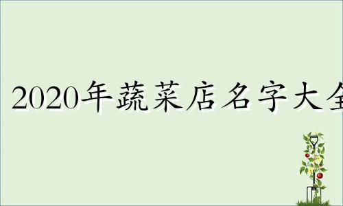 2020年蔬菜店名字大全 蔬菜店名取名字大全免费