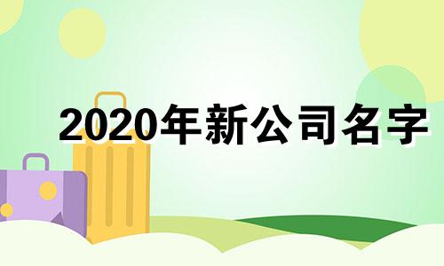 2020年新公司名字 新公司起名字大全2019版