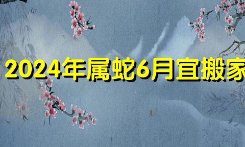 2024年属蛇6月宜搬家么 2024年对属蛇的人好不好