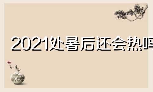 2021处暑后还会热吗? 处暑以后还会下大雨吗