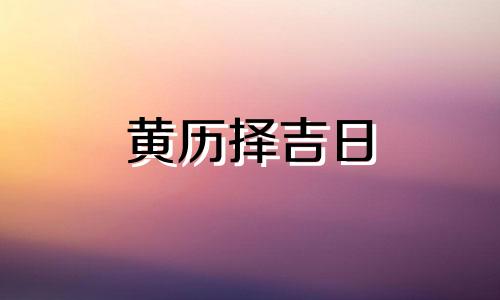 黄历择吉日 黄历择吉日和吉日查询