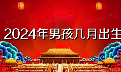 2024年男孩几月出生好 2024年宝宝农历几月出生最好