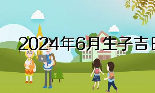 2024年6月生子吉日 2024年6月黄道吉日