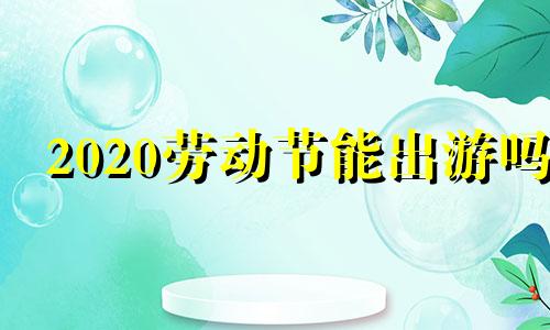 2020劳动节能出游吗 劳动节出去旅游