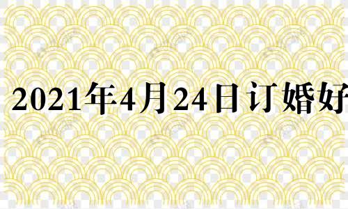 2021年4月24日订婚好吗 2024年适合订婚的日子