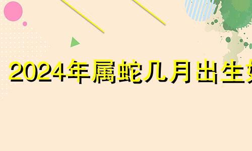 2024年属蛇几月出生好 2024年蛇年出生什么命