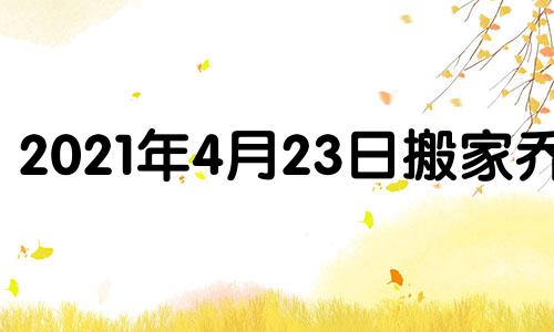 2021年4月23日搬家乔迁 2021年4月24日乔迁好不好