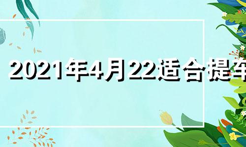 2021年4月22适合提车吗 2021年4月22日是提车黄道吉日吗