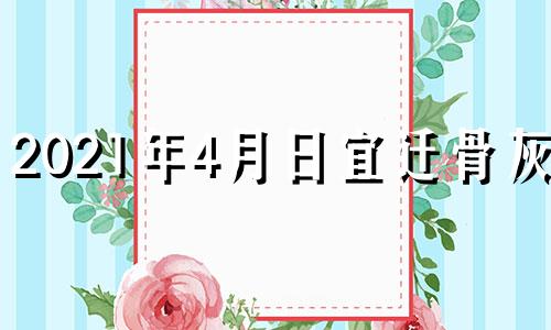 2021年4月日宜迁骨灰吗 2021年4月骨灰迁移吉日查询