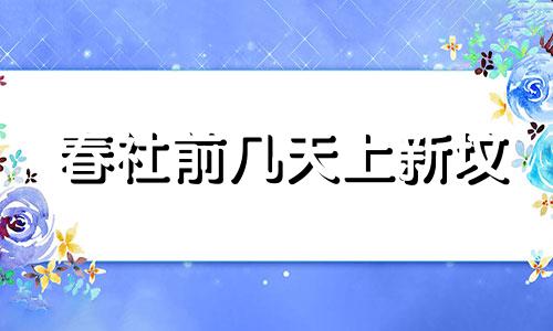 春社前几天上新坟 春社后可以上老坟了吗?