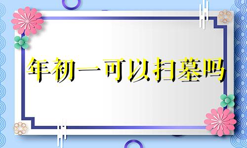 年初一可以扫墓吗 大年初一可以去坟地吗