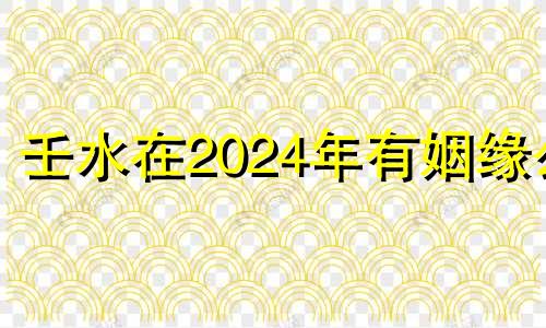 壬水在2024年有姻缘么 壬水人未来二十年的运势