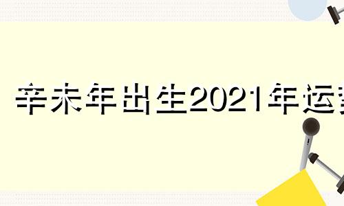 辛未年出生2021年运势 辛未年好不好