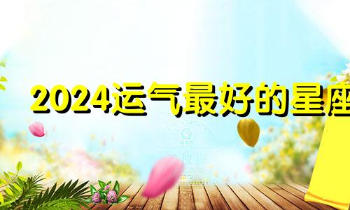 2024运气最好的星座 2024年转运的生肖