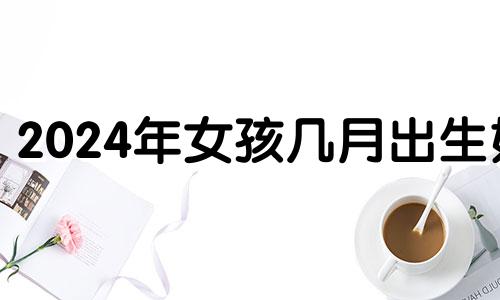 2024年女孩几月出生好 2024年生的孩子好不好