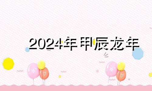 2024年甲辰龙年 2024甲辰年几月出生好