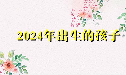 2024年出生的孩子 2024年生小孩是什么命