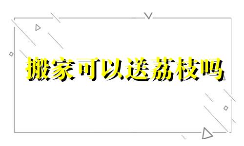 搬家可以送荔枝吗 搬新家可以送梨子吗