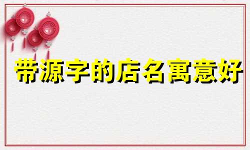 带源字的店名寓意好 店名寓意好的词汇有哪些