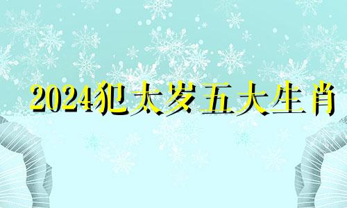 2024犯太岁五大生肖 2024年太岁对照表