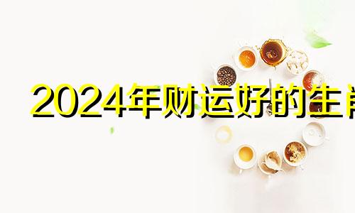 2024年财运好的生肖 12生肖运势2024年运势详解势详解