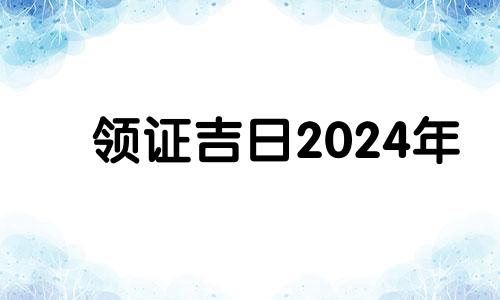 领证吉日2024年 领证吉日2024年2月免费查询