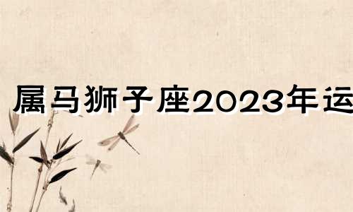 属马狮子座2023年运势 属马狮子座2022年每月运势详解