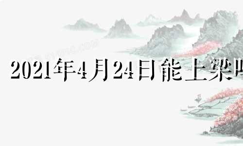 2021年4月24日能上梁吗 2024年盖房子的最佳时间