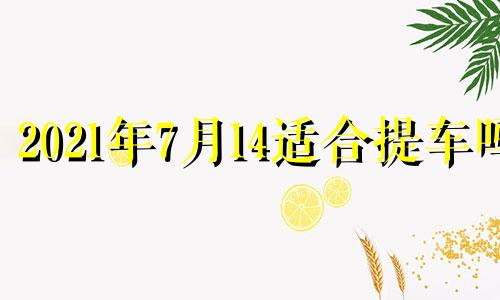 2021年7月14适合提车吗 2024年7月14日