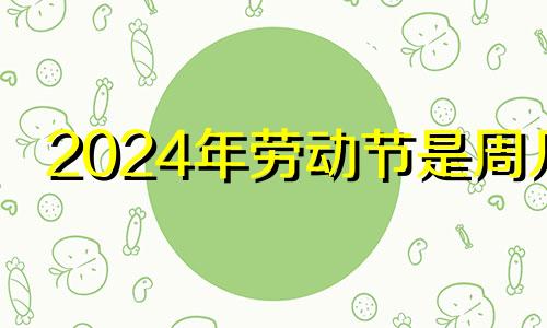 2024年劳动节是周几 2024年节日大全