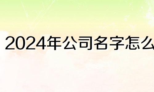 2024年公司名字怎么取 2024年公司名字免费测算