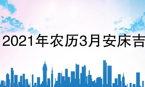 2021年农历3月安床吉日 农历3月哪天适合安床