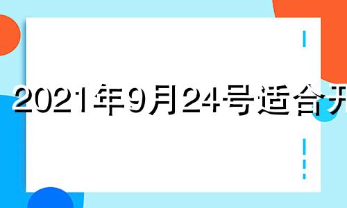 2021年9月24号适合开业 20214月适合开业的日子