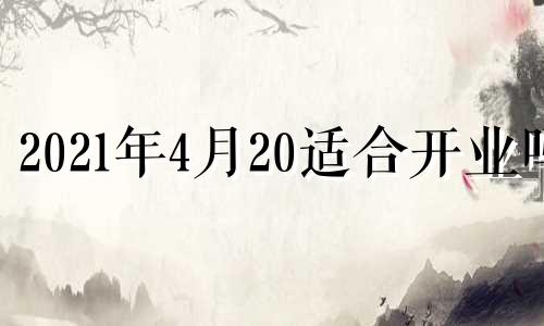 2021年4月20适合开业吗 四月二十四号开业好吗